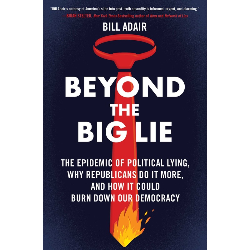 Beyond the Big Lie The Epidemic of Political Lying, Why Republicans Do It More, and How It Could Burn Down Our Democracy